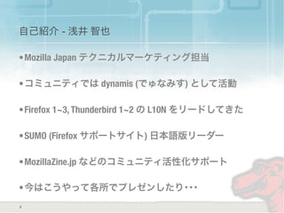 自己紹介 - 浅井 智也
•Mozilla Japan テクニカルマーケティング担当
•コミュニティでは dynamis (でゅなみす) として活動
•Firefox 1~3, Thunderbird 1~2 の L10N をリードしてきた
•SUMO (Firefox サポートサイト) 日本語版リーダー
•MozillaZine.jp などのコミュニティ活性化サポート
•今はこうやって各所でプレゼンしたり･･･
2
 
