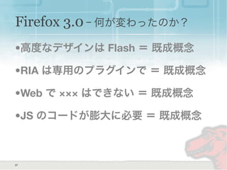 Firefox 3.0 ｰ 何が変わったのか？
•高度なデザインは Flash ＝ 既成概念
•RIA は専用のプラグインで ＝ 既成概念
•Web で ××× はできない ＝ 既成概念
•JS のコードが膨大に必要 ＝ 既成概念
27
 
