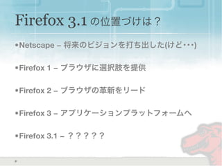 Firefox 3.1 の位置づけは？
•Netscape − 将来のビジョンを打ち出した(けど･･･)
•Firefox 1 − ブラウザに選択肢を提供
•Firefox 2 − ブラウザの革新をリード
•Firefox 3 − アプリケーションプラットフォームへ
•Firefox 3.1 − ？？？？？
31
 