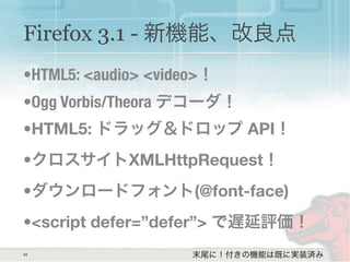 34
Firefox 3.1 - 新機能、改良点
•HTML5: <audio> <video>！
•Ogg Vorbis/Theora デコーダ！
•HTML5: ドラッグ＆ドロップ API！
•クロスサイトXMLHttpRequest！
•ダウンロードフォント(@font-face)
•<script defer=”defer”> で遅延評価！
末尾に！付きの機能は既に実装済み
 