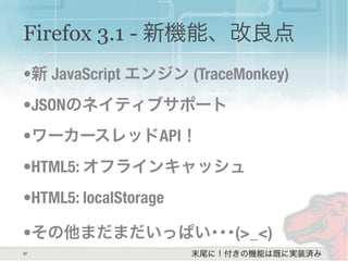 37
Firefox 3.1 - 新機能、改良点
•新 JavaScript エンジン (TraceMonkey)
•JSONのネイティブサポート
•ワーカースレッドAPI！
•HTML5: オフラインキャッシュ
•HTML5: localStorage
•その他まだまだいっぱい･･･(>_<)
末尾に！付きの機能は既に実装済み
 