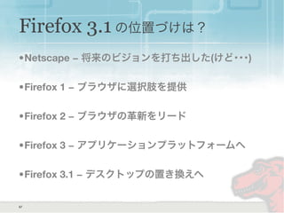 Firefox 3.1 の位置づけは？
•Netscape − 将来のビジョンを打ち出した(けど･･･)
•Firefox 1 − ブラウザに選択肢を提供
•Firefox 2 − ブラウザの革新をリード
•Firefox 3 − アプリケーションプラットフォームへ
•Firefox 3.1 − デスクトップの置き換えへ
57
 