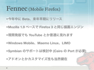 66
Fennec (Mobile Firefox)
•今年中に Beta、来年早期にリリース
•Mozilla 1.9 ベースで Firefox 3 と同じ描画エンジン
•現開発版でも YouTube とか普通に見れます
•Windows Mobile、Maemo Linux、LIMO
•Symbian のサポートは検討中 (Cairo の Port が必要)
•アドオンとかカスタマイズ性も当然健在
 