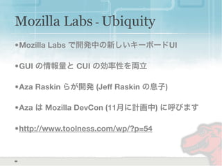 68
•Mozilla Labs で開発中の新しいキーボードUI
•GUI の情報量と CUI の効率性を両立
•Aza Raskin らが開発 (Jeff Raskin の息子)
•Aza は Mozilla DevCon (11月に計画中) に呼びます
•http://www.toolness.com/wp/?p=54
Mozilla Labs - Ubiquity
 