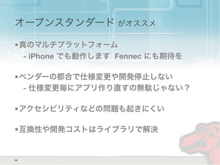 オープンスタンダード がオススメ
•真のマルチプラットフォーム
- iPhone でも動作します Fennec にも期待を
•ベンダーの都合で仕様変更や開発停止しない
- 仕様変更毎にアプリ作り直すの無駄じゃない？
•アクセシビリティなどの問題も起きにくい
•互換性や開発コストはライブラリで解決
29
 