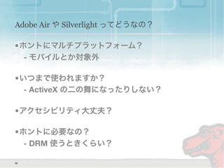 Adobe Air や Silverlight ってどうなの？
•ホントにマルチプラットフォーム？
- モバイルとか対象外
•いつまで使われますか？
- ActiveX の二の舞になったりしない？
•アクセシビリティ大丈夫？
•ホントに必要なの？
- DRM 使うときくらい？
30
 