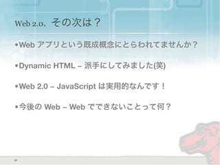 Web 2.0、その次は？
31
•Web アプリという既成概念にとらわれてませんか？
•Dynamic HTML − 派手にしてみました(笑)
•Web 2.0 − JavaScript は実用的なんです！
•今後の Web − Web でできないことって何？
 