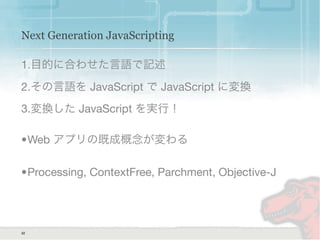Next Generation JavaScripting
1.目的に合わせた言語で記述
2.その言語を JavaScript で JavaScript に変換
3.変換した JavaScript を実行！
•Web アプリの既成概念が変わる
•Processing, ContextFree, Parchment, Objective-J
32
 