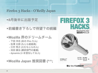 Firefox 3 Hacks - O’Reilly Japan
•8月後半に出版予定
•前編書き下ろしで待望？の続編
•Mozilla 界のドリームチーム
- 下田 洋志 (あの Piro たん)
- 松澤 太郎 (もじら組組長)
- 江村 秀之 (えむもじらの人)
- 池田 譲治 (翻訳部門の重鎮)
- dynamis (いま宣伝してる人)
•Mozilla Japan 推奨図書 (^^;
35
帯については検討中
 