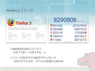 Firefox 3 リリース
• 2008年6月18日リリース！
- 今日で丁度一ヶ月目ですね。;-)
• リリース日だけで 800万ダウンロード
- 日本だけでも 40万、ギネス公式記録は 8,002,530
6
 