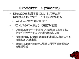 Direct2Dサポート (Windows)
• Direct2Dを利用するには、システムが
Direct3D 10をサポートする必要がある
• Windows XPでは動作しない
• ドライバのバージョンに確認が必要
• Direct2Dがサポートされている環境であっても、
ドライバのバージョン次第で無効になる
• “gfx.direct2d.force-enabled”強制的に有効にする
方法もあり(非推奨)
• about:supportで自分の環境で利用可能かどうか
を確認可能
 