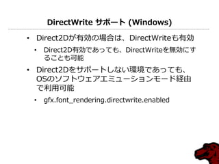 DirectWrite サポート (Windows)
• Direct2Dが有効の場合は、DirectWriteも有効
• Direct2D有効であっても、DirectWriteを無効にす
ることも可能
• Direct2Dをサポートしない環境であっても、
OSのソフトウェゕエミューションモード経由
で利用可能
• gfx.font_rendering.directwrite.enabled
 