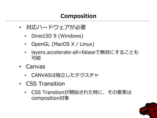 Composition
• 対応ハードウェゕが必要
• Direct3D 9 (Windows)
• OpenGL (MacOS X / Linux)
• layers.accelerate-all=falaseで無効にすることも
可能
• Canvas
• CANVASは独立したテクスチャ
• CSS Transition
• CSS Transtionが開始された時に、その要素は
composition対象
 