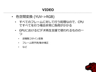 VIDEO
• 色空間変換 (YUV->RGB)
• すべてのフレームに対して行う処理なので、CPU
ですべてを行う場合非常に負荷がかかる
• GPUにおけるビデオ再生支援で使われるものの一
つ
• 逆離散コサイン変換
• フレーム間予測/動き補正
• など
 