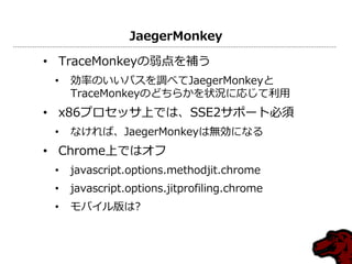 JaegerMonkey
• TraceMonkeyの弱点を補う
• 効率のいいパスを調べてJaegerMonkeyと
TraceMonkeyのどちらかを状況に応じて利用
• x86プロセッサ上では、SSE2サポート必須
• なければ、JaegerMonkeyは無効になる
• Chrome上ではオフ
• javascript.options.methodjit.chrome
• javascript.options.jitprofiling.chrome
• モバイル版は?
 