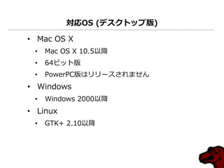 対応OS (デスクトップ版)
• Mac OS X
• Mac OS X 10.5以降
• 64ビット版
• PowerPC版はリリースされません
• Windows
• Windows 2000以降
• Linux
• GTK+ 2.10以降
 