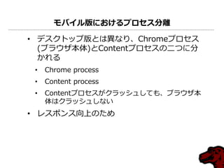 モバイル版におけるプロセス分離
• デスクトップ版とは異なり、Chromeプロセス
(ブラウザ本体)とContentプロセスの二つに分
かれる
• Chrome process
• Content process
• Contentプロセスがクラッシュしても、ブラウザ本
体はクラッシュしない
• レスポンス向上のため
 