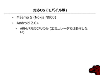 対応OS (モバイル版)
• Maemo 5 (Nokia N900)
• Android 2.0+
• ARMv7対応CPUのみ (エミュレータでは動作しな
い)
 