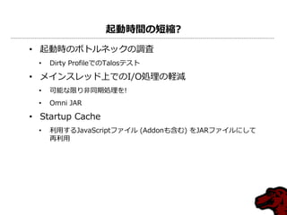 起動時間の短縮?
• 起動時のボトルネックの調査
• Dirty ProfileでのTalosテスト
• メインスレッド上でのI/O処理の軽減
• 可能な限り非同期処理を!
• Omni JAR
• Startup Cache
• 利用するJavaScriptフゔイル (Addonも含む) をJARフゔイルにして
再利用
 