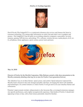 FireFox 4- Exciting Upgrades
�




David Novak (The GadgetGUY) is a syndicated columnist who reviews and features the latest in
consumer technology. For cutting-edge information on what’s hot and what’s new in gadgets and
gizmos , The GadgetGUY has his pulse on everything related to computers, camcorders, car tech,
cameras, gaming, GPS devices, networking, TVs, software, wireless devices, media players, hi-fi, wi-
fi, cell phones, home appliances, sports science, power tools and more.




May 14, 2010


Director of Firefox for the Mozilla Corporation, Mike Beltzner, posted a slide show presentation to the
Mozilla community detailing what may be in store for Firefox 4 next generation browser.

The slideshow keys in on three themes: speed, power, and control. Speed and power represent the
Mozilla team's mission to have the strongest possible code base, leveraging the latest web standards
and technologies. It's control initiative is where Firefox 4 will get most of its user interface themes and
refinements.

Potential improvements include: enhancements to the Awesome Bar, a revamped extensions manager,
site-specific preferences, and a tighter navigation/tab experience. Beta builds of Firefox 4 should start
appearing in June or July, with a final release potentially slated for October.


                                     www.thegadgetguycolumn.com
 