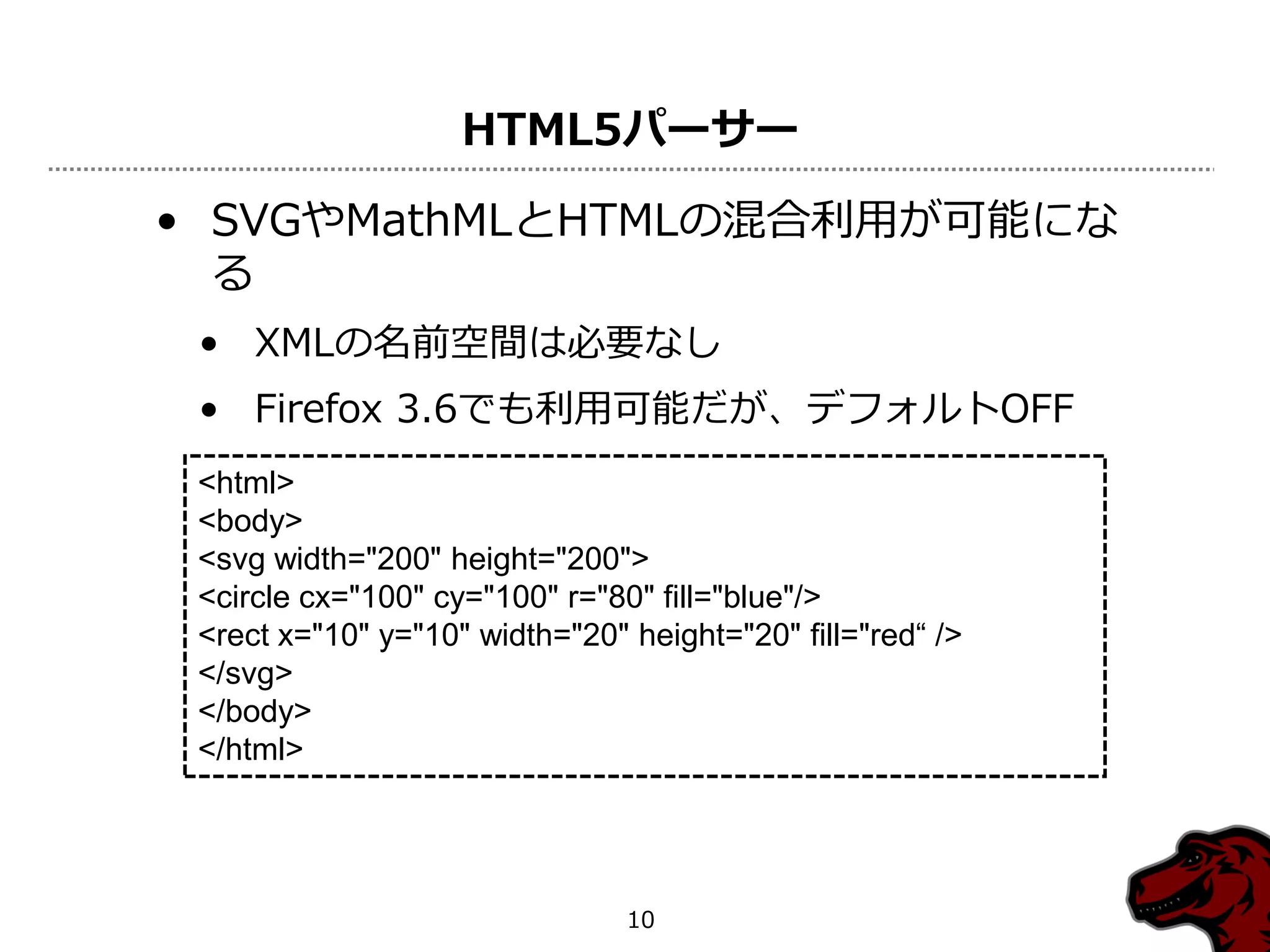 HTML5パーサー

• SVGやMathMLとHTMLの混合利用が可能にな
  る
 • XMLの名前空間は必要なし
 • Firefox 3.6でも利用可能だが、デフォルトOFF
 <html>
 <body>
 <svg width="200" height="200">
 <circle cx="100" cy="100" r="80" fill="blue"/>
 <rect x="10" y="10" width="20" height="20" fill="red“ />
 </svg>
 </body>
 </html>




                                10
 