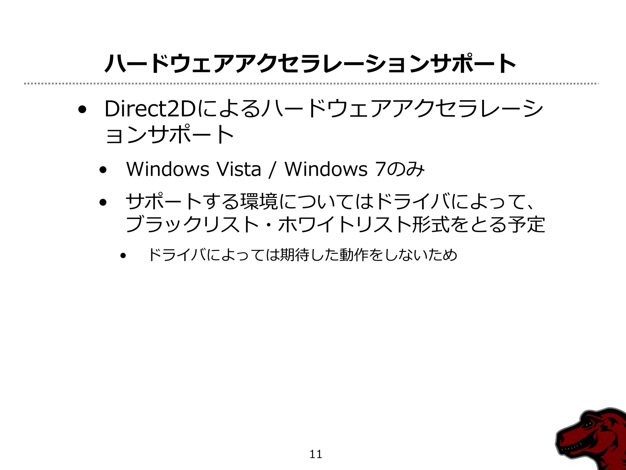 ハードウェアアクセラレーションサポート

• Direct2Dによるハードウェアアクセラレーシ
  ョンサポート
 • Windows Vista / Windows 7のみ
 • サポートする環境についてはドライバによって、
   ブラックリスト・ホワイトリスト形式をとる予定
  •   ドライバによっては期待した動作をしないため




                   11
 