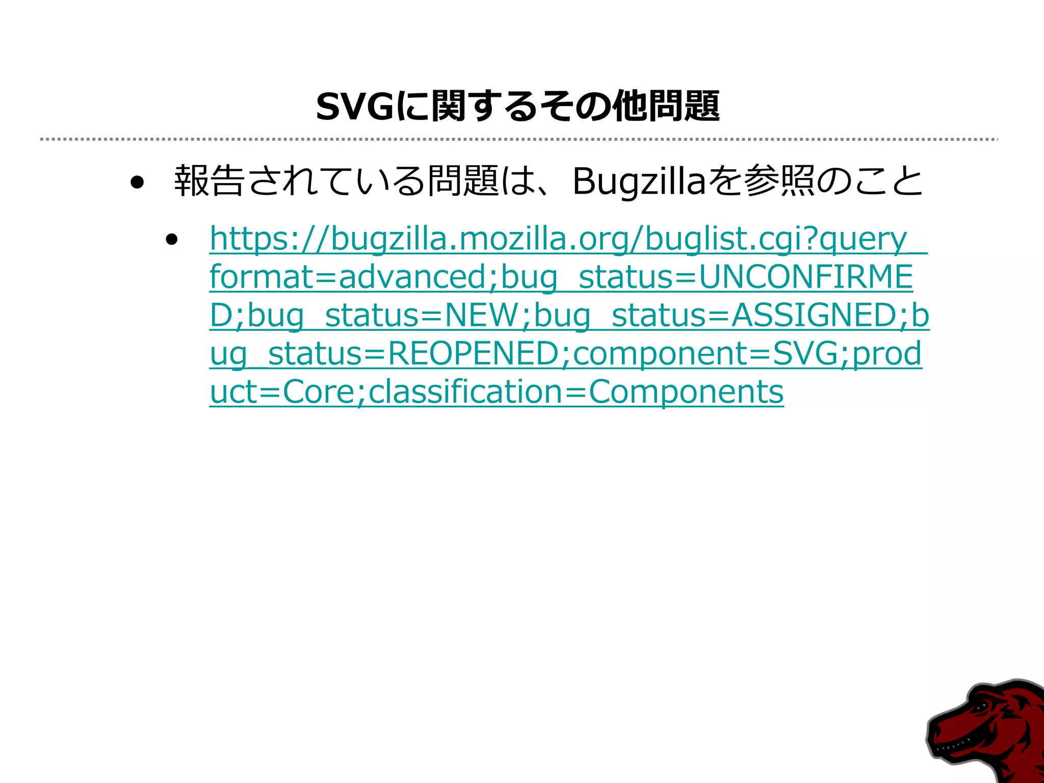 SVGに関するその他問題

• 報告されている問題は、Bugzillaを参照のこと
 • https://bugzilla.mozilla.org/buglist.cgi?query_
   format=advanced;bug_status=UNCONFIRME
   D;bug_status=NEW;bug_status=ASSIGNED;b
   ug_status=REOPENED;component=SVG;prod
   uct=Core;classification=Components
 