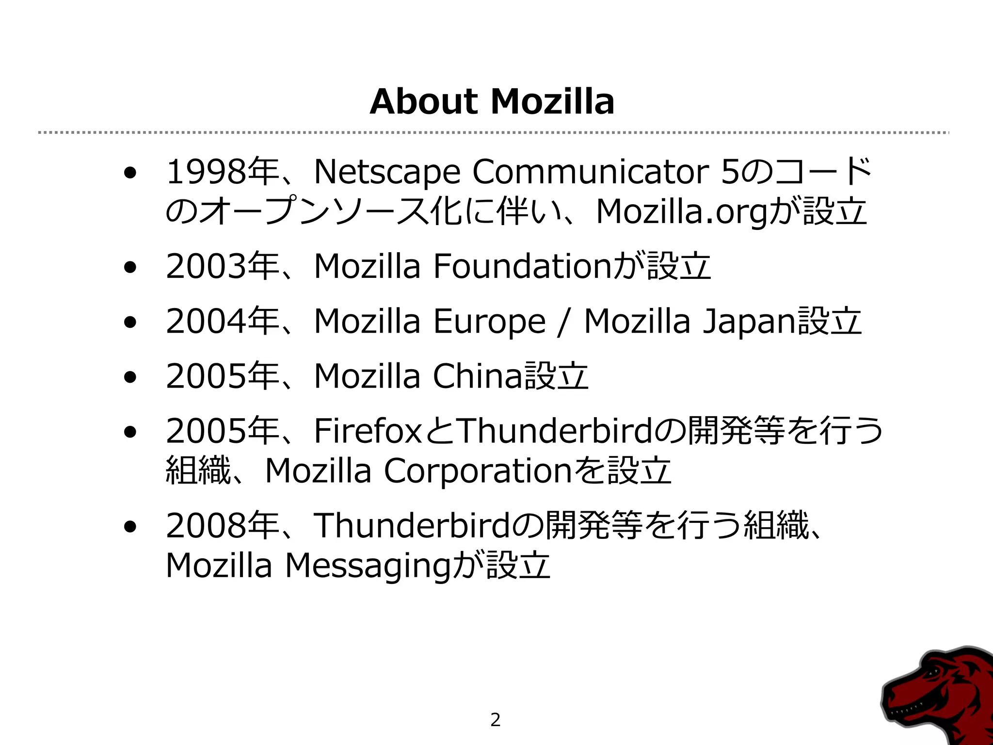 About Mozilla

• 1998年、Netscape Communicator 5のコード
  のオープンソース化に伴い、Mozilla.orgが設立
• 2003年、Mozilla Foundationが設立
• 2004年、Mozilla Europe / Mozilla Japan設立
• 2005年、Mozilla China設立
• 2005年、FirefoxとThunderbirdの開発等を行う
  組織、Mozilla Corporationを設立
• 2008年、Thunderbirdの開発等を行う組織、
  Mozilla Messagingが設立



                   2
 