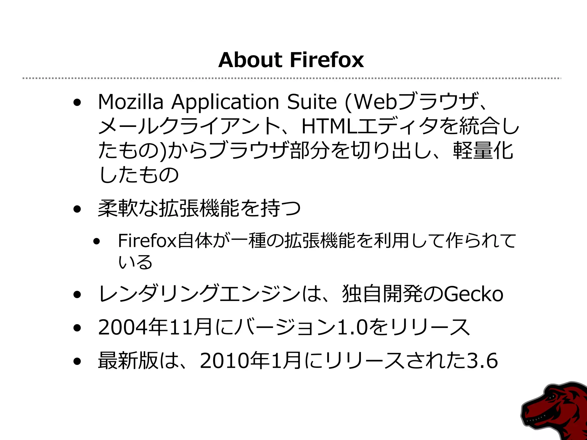 About Firefox

• Mozilla Application Suite (Webブラウザ、
  メールクライアント、HTMLエディタを統合し
  たもの)からブラウザ部分を切り出し、軽量化
  したもの
• 柔軟な拡張機能を持つ
 • Firefox自体が一種の拡張機能を利用して作られて
   いる
• レンダリングエンジンは、独自開発のGecko
• 2004年11月にバージョン1.0をリリース
• 最新版は、2010年1月にリリースされた3.6
 