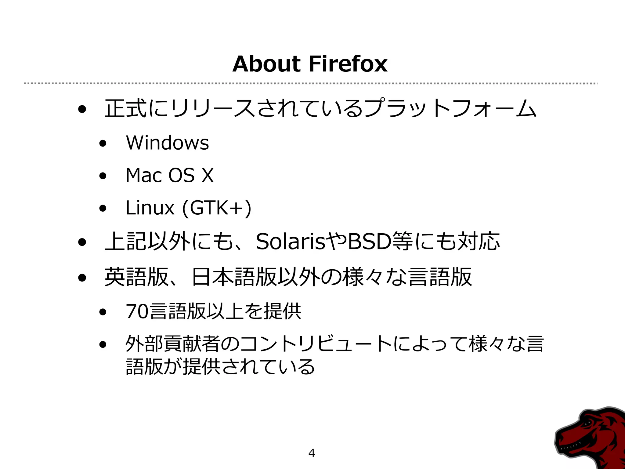 About Firefox

• 正式にリリースされているプラットフォーム
 • Windows
 • Mac OS X
 • Linux (GTK+)
• 上記以外にも、SolarisやBSD等にも対応
• 英語版、日本語版以外の様々な言語版
 • 70言語版以上を提供
 • 外部貢献者のコントリビュートによって様々な言
   語版が提供されている



                    4
 