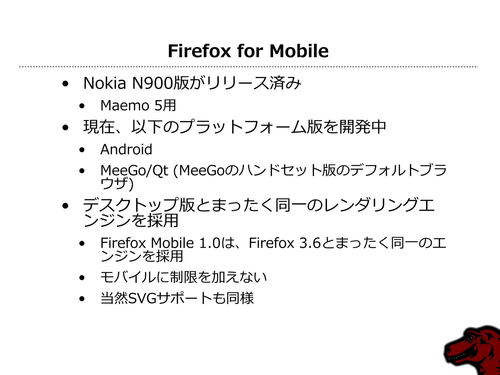 Firefox for Mobile
• Nokia N900版がリリース済み
 •   Maemo 5用
• 現在、以下のプラットフォーム版を開発中
 •   Android
 •   MeeGo/Qt (MeeGoのハンドセット版のデフォルトブラ
     ウザ)
• デスクトップ版とまったく同一のレンダリングエ
  ンジンを採用
 •   Firefox Mobile 1.0は、Firefox 3.6とまったく同一のエ
     ンジンを採用
 •   モバイルに制限を加えない
 •   当然SVGサポートも同様
 
