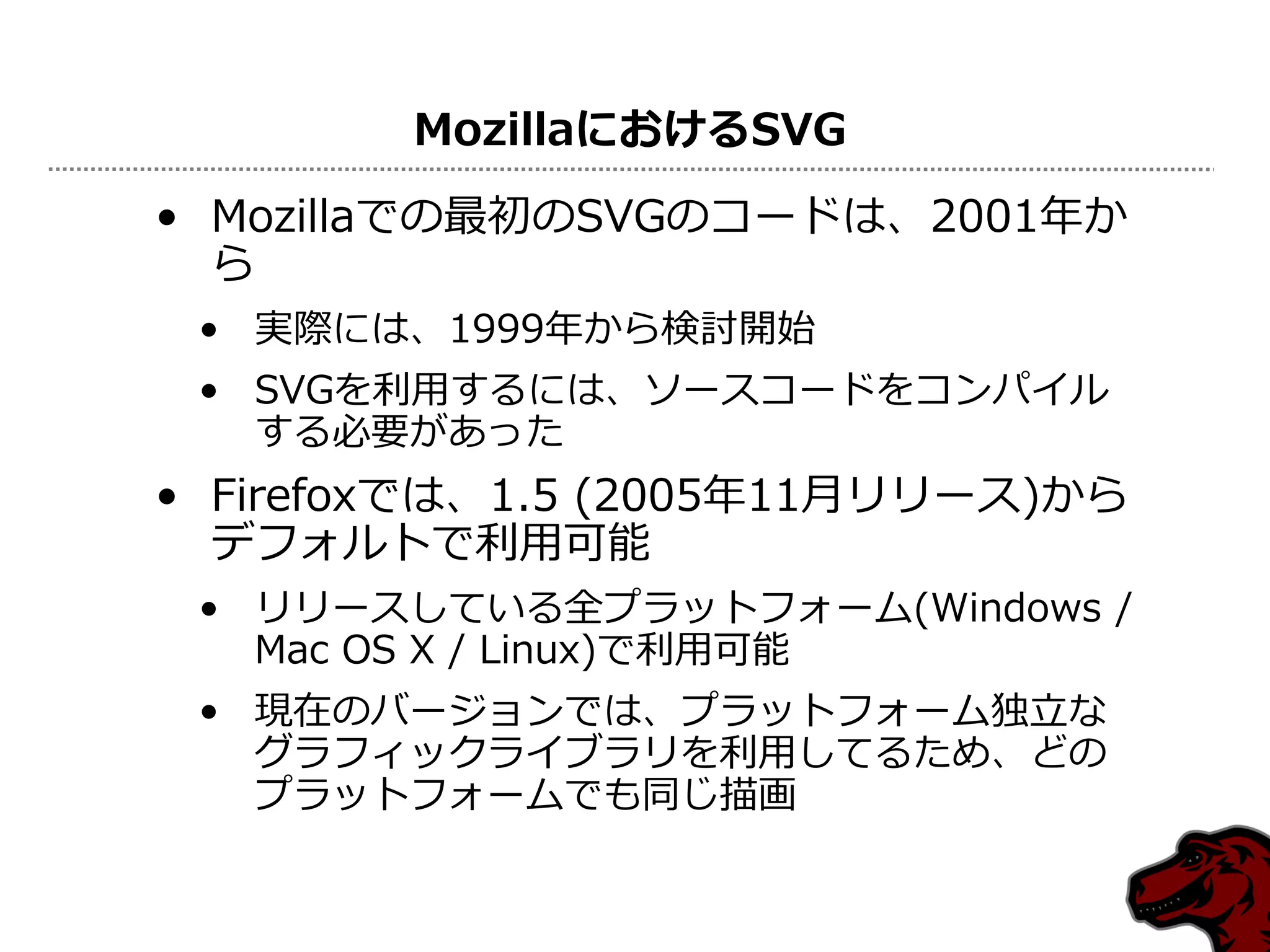 MozillaにおけるSVG
• Mozillaでの最初のSVGのコードは、2001年か
  ら
 • 実際には、1999年から検討開始
 • SVGを利用するには、ソースコードをコンパイル
   する必要があった
• Firefoxでは、1.5 (2005年11月リリース)から
  デフォルトで利用可能
 • リリースしている全プラットフォーム(Windows /
   Mac OS X / Linux)で利用可能
 • 現在のバージョンでは、プラットフォーム独立な
   グラフィックライブラリを利用してるため、どの
   プラットフォームでも同じ描画
 
