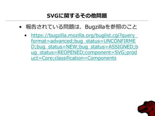 SVGに関するその他問題

• 報告されている問題は、Bugzillaを参照のこと
 • https://bugzilla.mozilla.org/buglist.cgi?query_
   format=advanced;bug_status=UNCONFIRME
   D;bug_status=NEW;bug_status=ASSIGNED;b
   ug_status=REOPENED;component=SVG;prod
   uct=Core;classification=Components
 