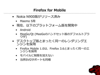 Firefox for Mobile
• Nokia N900版がリリース済み
 •   Maemo 5用
• 現在、以下のプラットフォーム版を開発中
 •   Android
 •   MeeGo/Qt (MeeGoのハンドセット版のデフォルトブラ
     ウザ)
• デスクトップ版とまったく同一のレンダリングエ
  ンジンを採用
 •   Firefox Mobile 1.0は、Firefox 3.6とまったく同一のエ
     ンジンを採用
 •   モバイルに制限を加えない
 •   当然SVGサポートも同様
 
