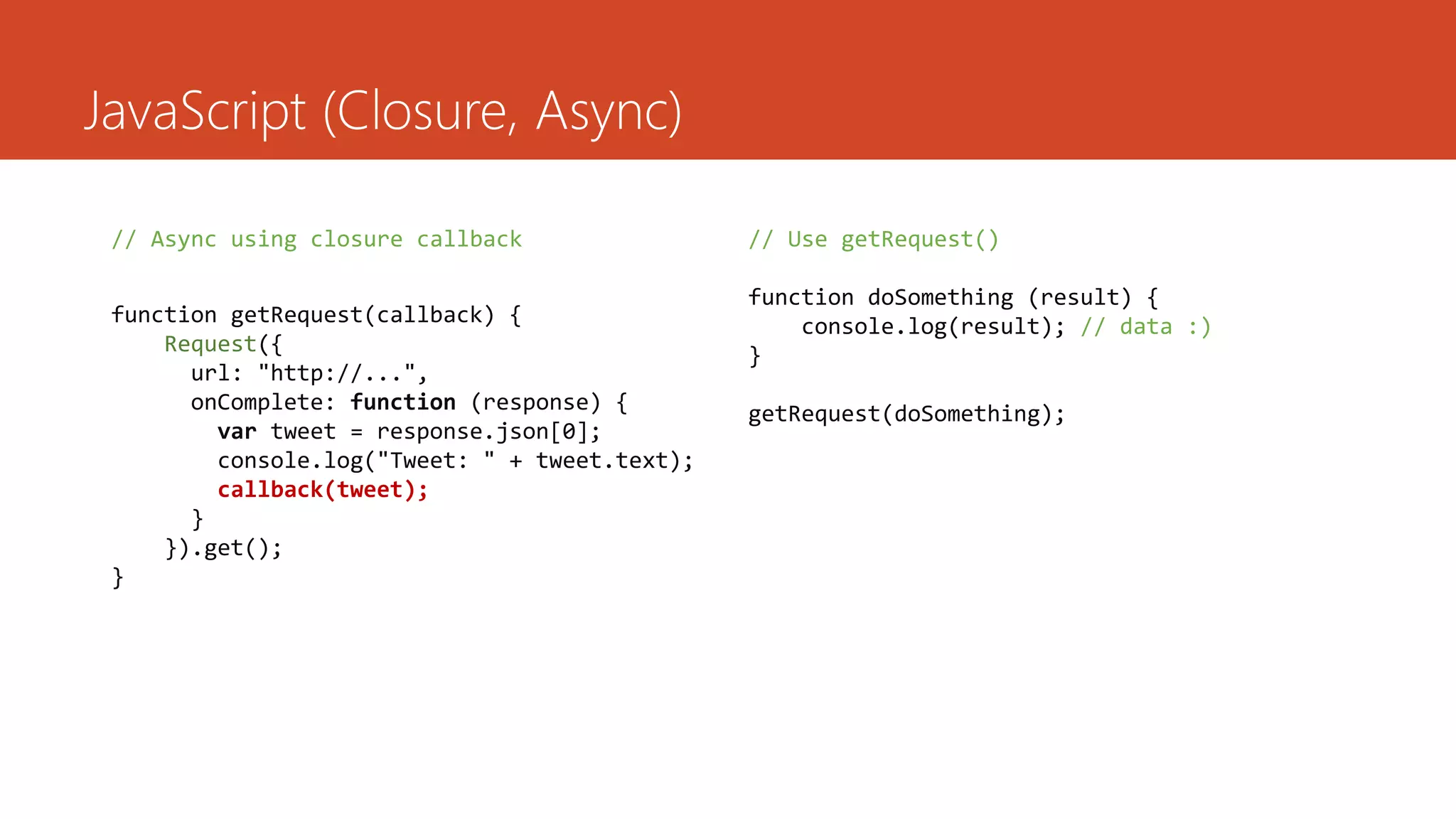 JavaScript (Closure, Async)

 // Async using closure callback                // Use getRequest()

                                                function doSomething (result) {
 function getRequest(callback) {                    console.log(result); // data :)
     Request({                                  }
       url: "http://...",
       onComplete: function (response) {        getRequest(doSomething);
         var tweet = response.json[0];
         console.log("Tweet: " + tweet.text);
         callback(tweet);
       }
     }).get();
 }
 
