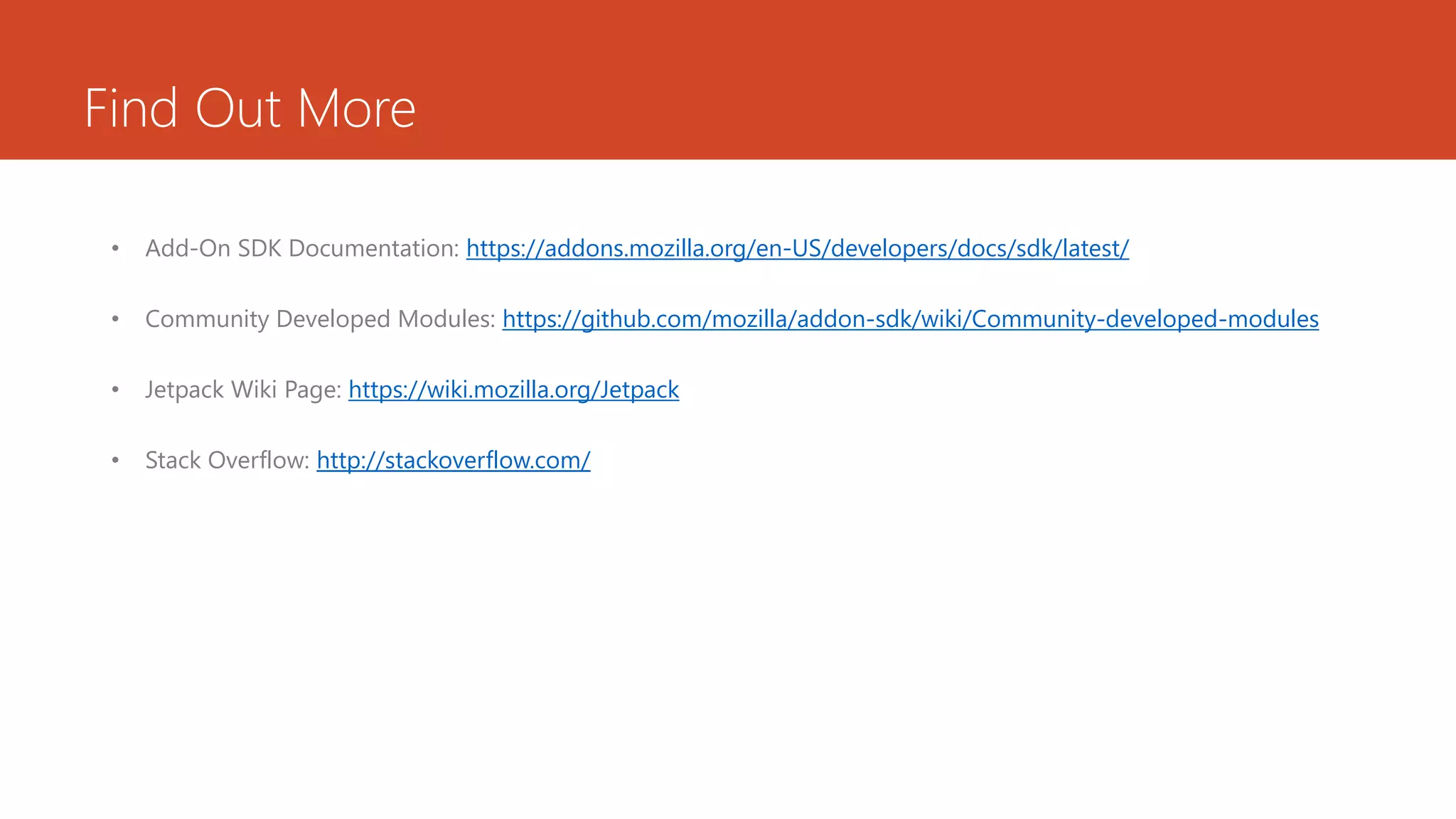 Find Out More

 •   Add-On SDK Documentation: https://addons.mozilla.org/en-US/developers/docs/sdk/latest/

 •   Community Developed Modules: https://github.com/mozilla/addon-sdk/wiki/Community-developed-modules

 •   Jetpack Wiki Page: https://wiki.mozilla.org/Jetpack

 •   Stack Overflow: http://stackoverflow.com/
 