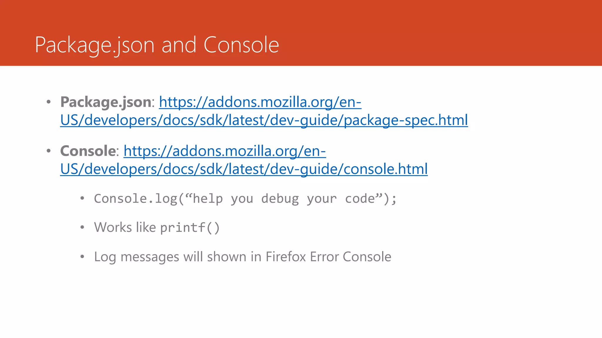 Package.json and Console

 • Package.json: https://addons.mozilla.org/en-
   US/developers/docs/sdk/latest/dev-guide/package-spec.html

 • Console: https://addons.mozilla.org/en-
   US/developers/docs/sdk/latest/dev-guide/console.html
     • Console.log(“help you debug your code”);

     • Works like printf()

     • Log messages will shown in Firefox Error Console
 