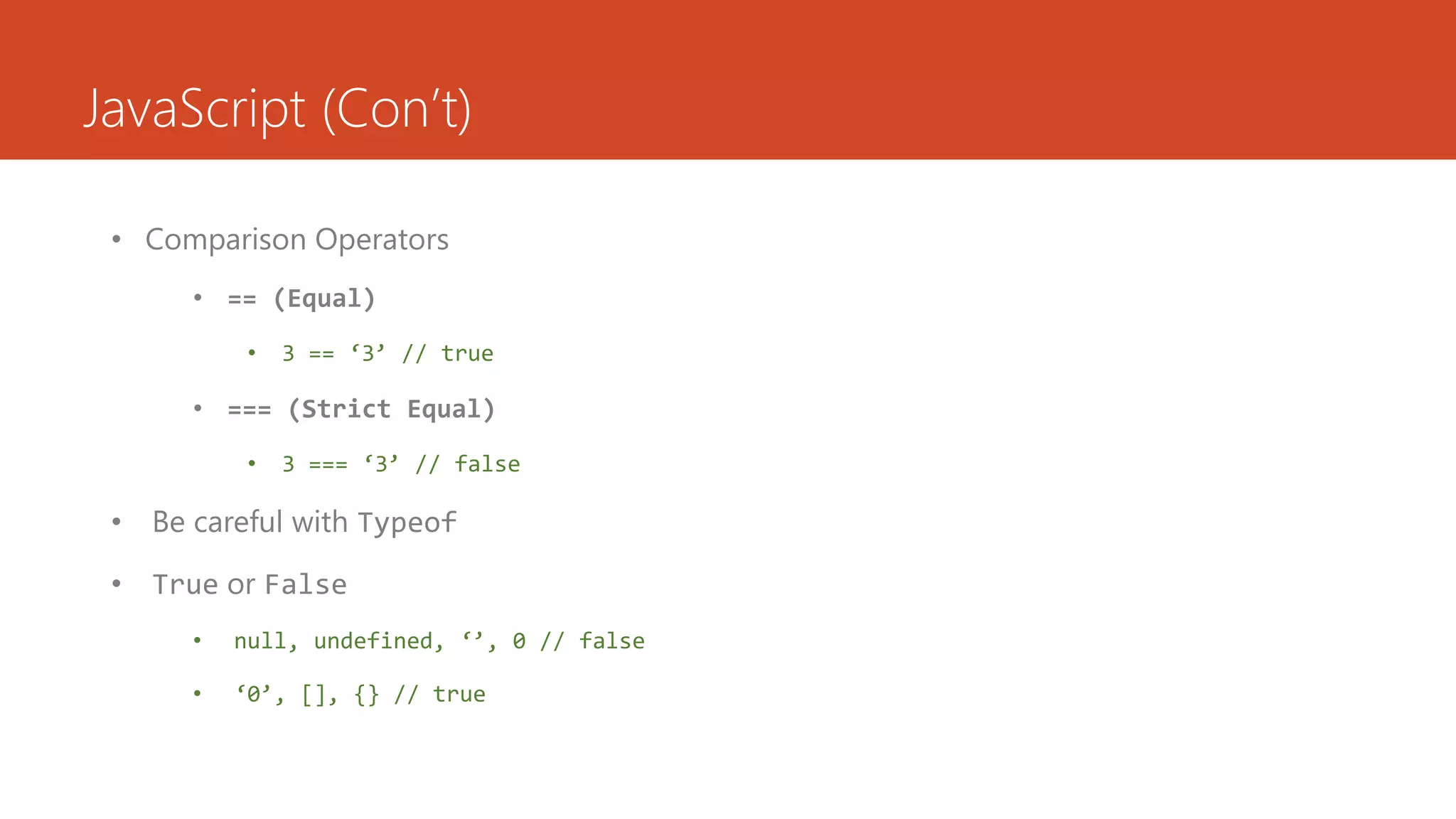 JavaScript (Con’t)

 • Comparison Operators
      • == (Equal)
           •   3 == ‘3’ // true

      • === (Strict Equal)
           •   3 === ‘3’ // false

 • Be careful with Typeof

 • True or False
      •   null, undefined, ‘’, 0 // false

      •   ‘0’, [], {} // true
 