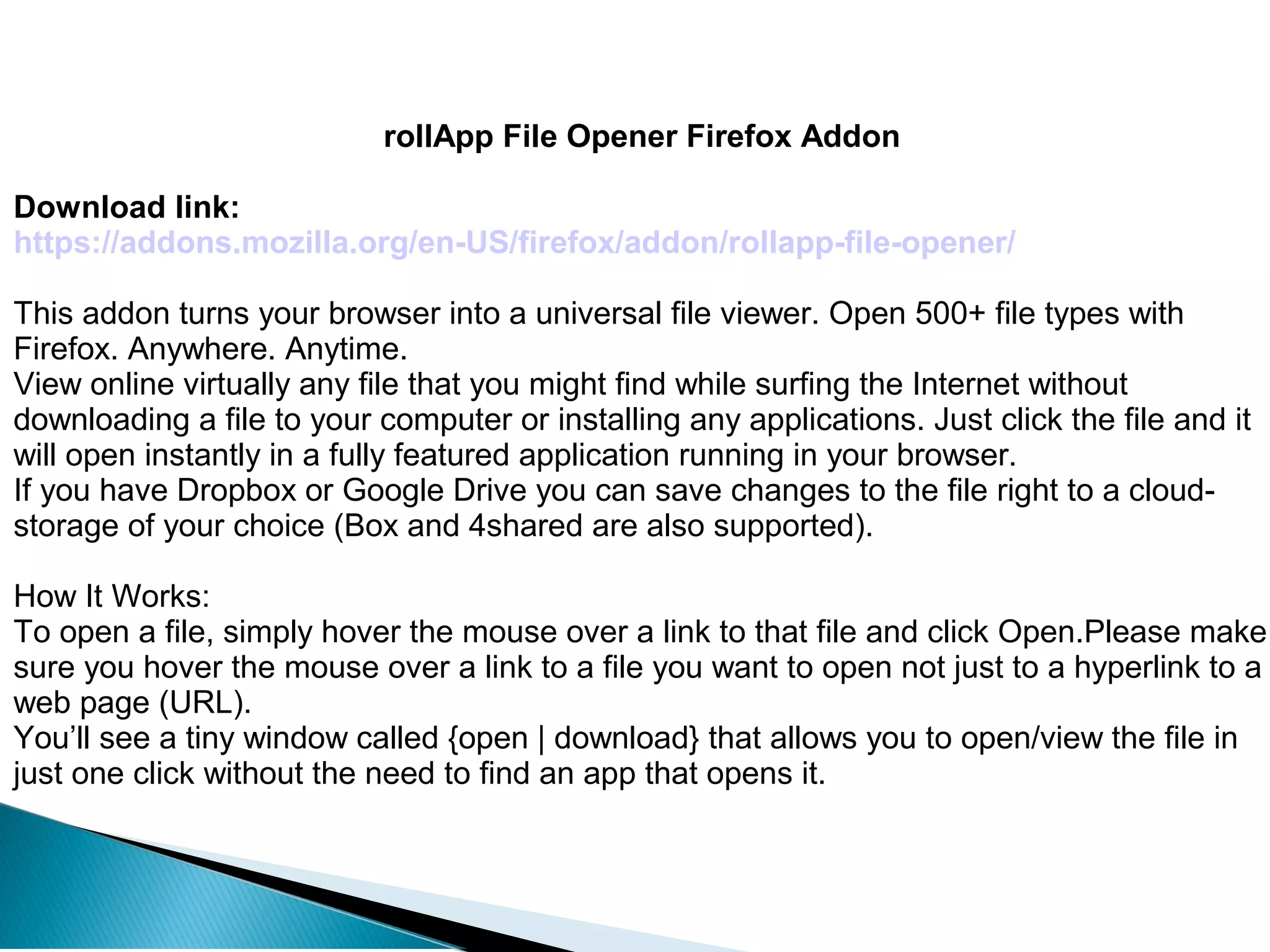 rollApp File Opener Firefox Addon
Download link:
https://addons.mozilla.org/en-US/firefox/addon/rollapp-file-opener/
This addon turns your browser into a universal file viewer. Open 500+ file types with
Firefox. Anywhere. Anytime.
View online virtually any file that you might find while surfing the Internet without
downloading a file to your computer or installing any applications. Just click the file and it
will open instantly in a fully featured application running in your browser.
If you have Dropbox or Google Drive you can save changes to the file right to a cloud-
storage of your choice (Box and 4shared are also supported).
How It Works:
To open a file, simply hover the mouse over a link to that file and click Open.Please make
sure you hover the mouse over a link to a file you want to open not just to a hyperlink to a
web page (URL).
You’ll see a tiny window called {open | download} that allows you to open/view the file in
just one click without the need to find an app that opens it.
 