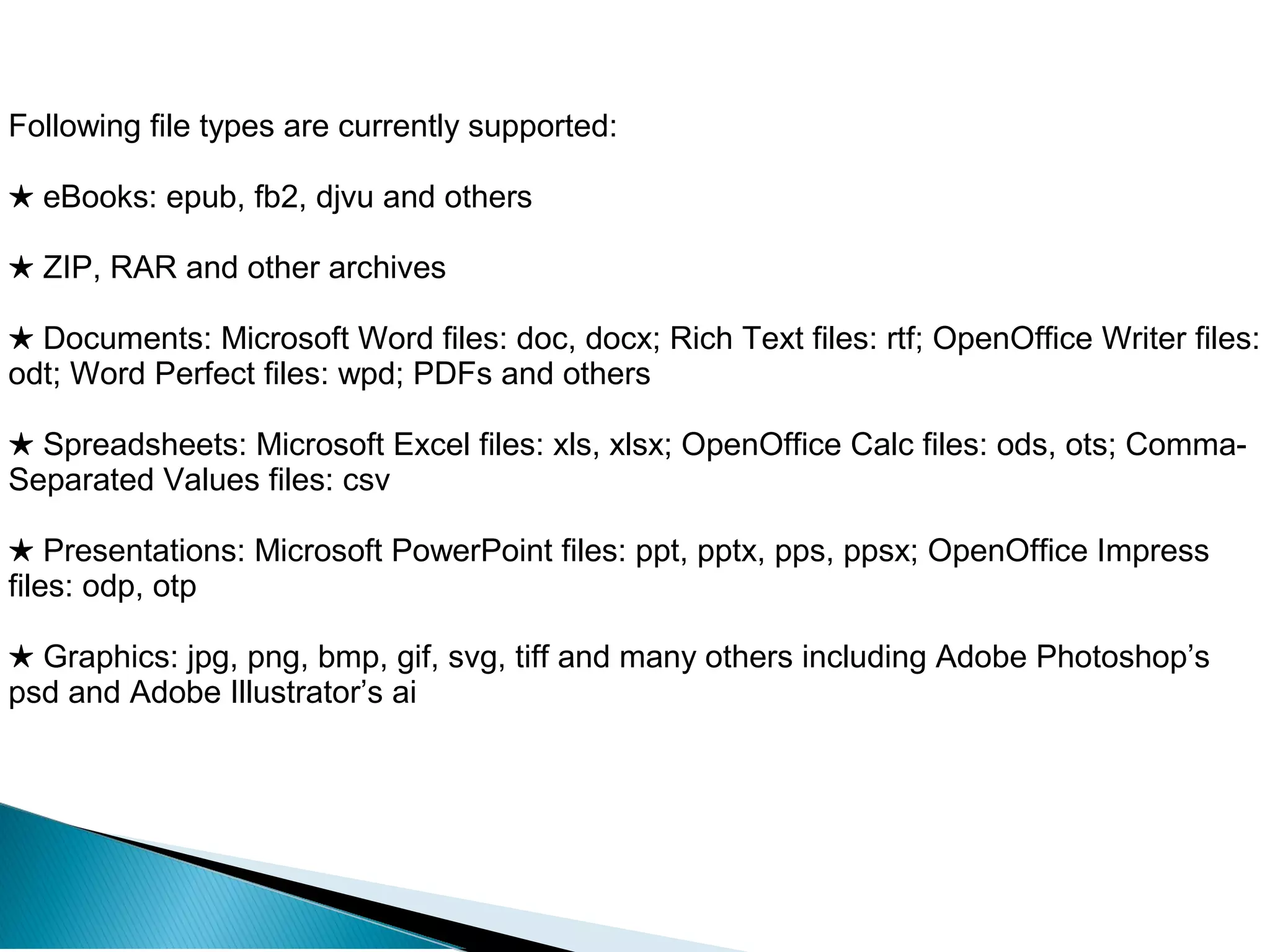 Following file types are currently supported:
★ eBooks: epub, fb2, djvu and others
★ ZIP, RAR and other archives
★ Documents: Microsoft Word files: doc, docx; Rich Text files: rtf; OpenOffice Writer files:
odt; Word Perfect files: wpd; PDFs and others
★ Spreadsheets: Microsoft Excel files: xls, xlsx; OpenOffice Calc files: ods, ots; Comma-
Separated Values files: csv
★ Presentations: Microsoft PowerPoint files: ppt, pptx, pps, ppsx; OpenOffice Impress
files: odp, otp
★ Graphics: jpg, png, bmp, gif, svg, tiff and many others including Adobe Photoshop’s
psd and Adobe Illustrator’s ai
 