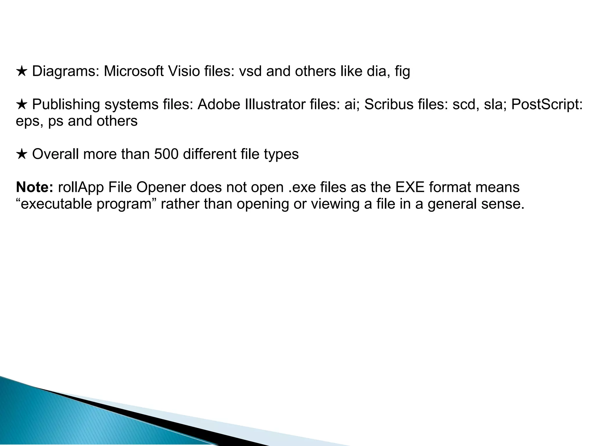 ★ Diagrams: Microsoft Visio files: vsd and others like dia, fig
★ Publishing systems files: Adobe Illustrator files: ai; Scribus files: scd, sla; PostScript:
eps, ps and others
★ Overall more than 500 different file types
Note: rollApp File Opener does not open .exe files as the EXE format means
“executable program” rather than opening or viewing a file in a general sense.
 