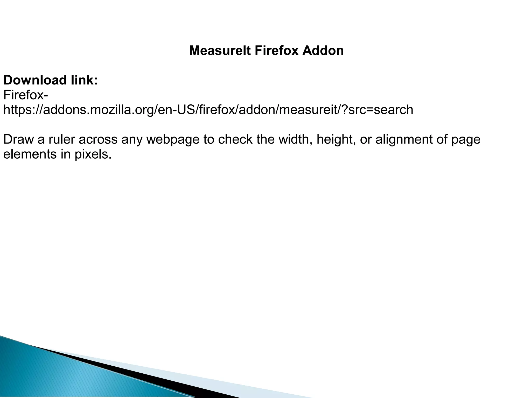 MeasureIt Firefox Addon
Download link:
Firefox-
https://addons.mozilla.org/en-US/firefox/addon/measureit/?src=search
Draw a ruler across any webpage to check the width, height, or alignment of page
elements in pixels.
 