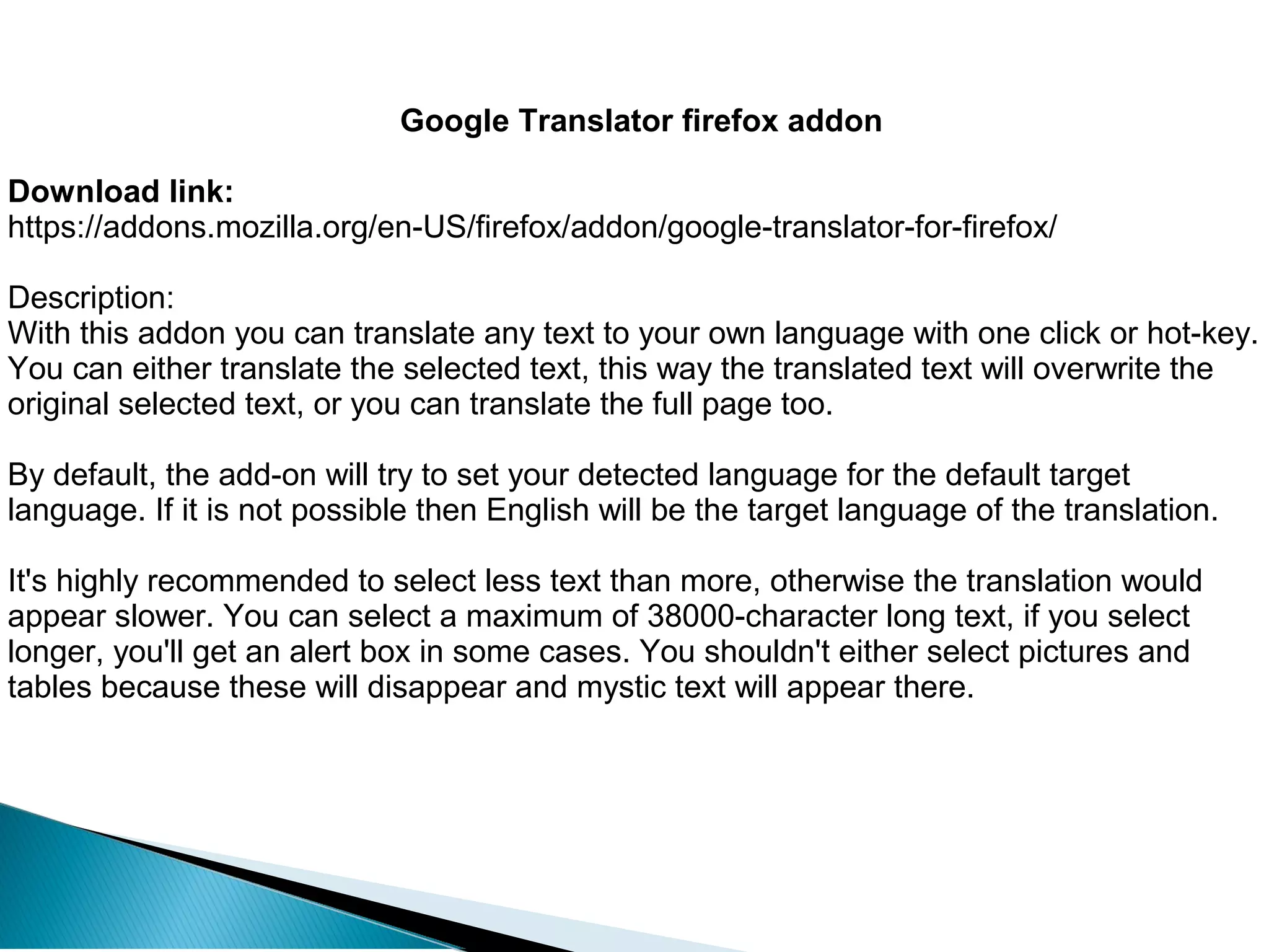 Google Translator firefox addon
Download link:
https://addons.mozilla.org/en-US/firefox/addon/google-translator-for-firefox/
Description:
With this addon you can translate any text to your own language with one click or hot-key.
You can either translate the selected text, this way the translated text will overwrite the
original selected text, or you can translate the full page too.
By default, the add-on will try to set your detected language for the default target
language. If it is not possible then English will be the target language of the translation.
It's highly recommended to select less text than more, otherwise the translation would
appear slower. You can select a maximum of 38000-character long text, if you select
longer, you'll get an alert box in some cases. You shouldn't either select pictures and
tables because these will disappear and mystic text will appear there.
 