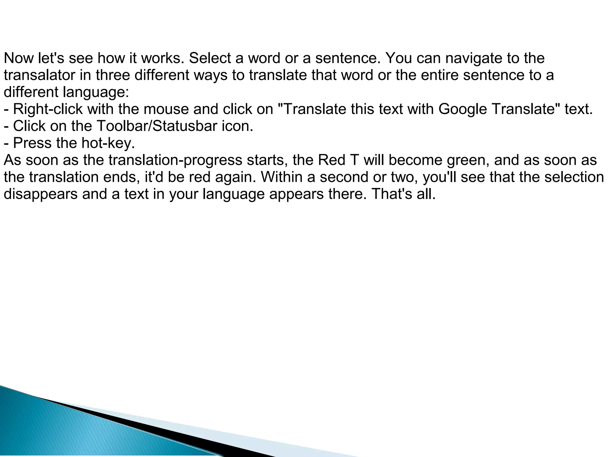 Now let's see how it works. Select a word or a sentence. You can navigate to the
transalator in three different ways to translate that word or the entire sentence to a
different language:
- Right-click with the mouse and click on "Translate this text with Google Translate" text.
- Click on the Toolbar/Statusbar icon.
- Press the hot-key.
As soon as the translation-progress starts, the Red T will become green, and as soon as
the translation ends, it'd be red again. Within a second or two, you'll see that the selection
disappears and a text in your language appears there. That's all.
 
