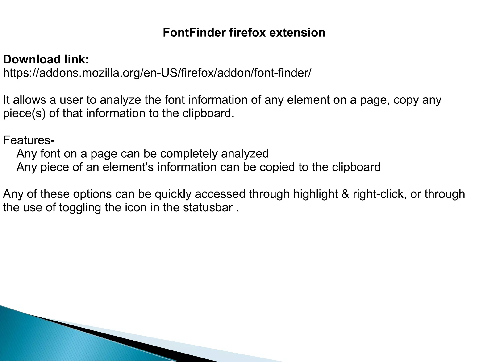 FontFinder firefox extension
Download link:
https://addons.mozilla.org/en-US/firefox/addon/font-finder/
It allows a user to analyze the font information of any element on a page, copy any
piece(s) of that information to the clipboard.
Features-
Any font on a page can be completely analyzed
Any piece of an element's information can be copied to the clipboard
Any of these options can be quickly accessed through highlight & right-click, or through
the use of toggling the icon in the statusbar .
 