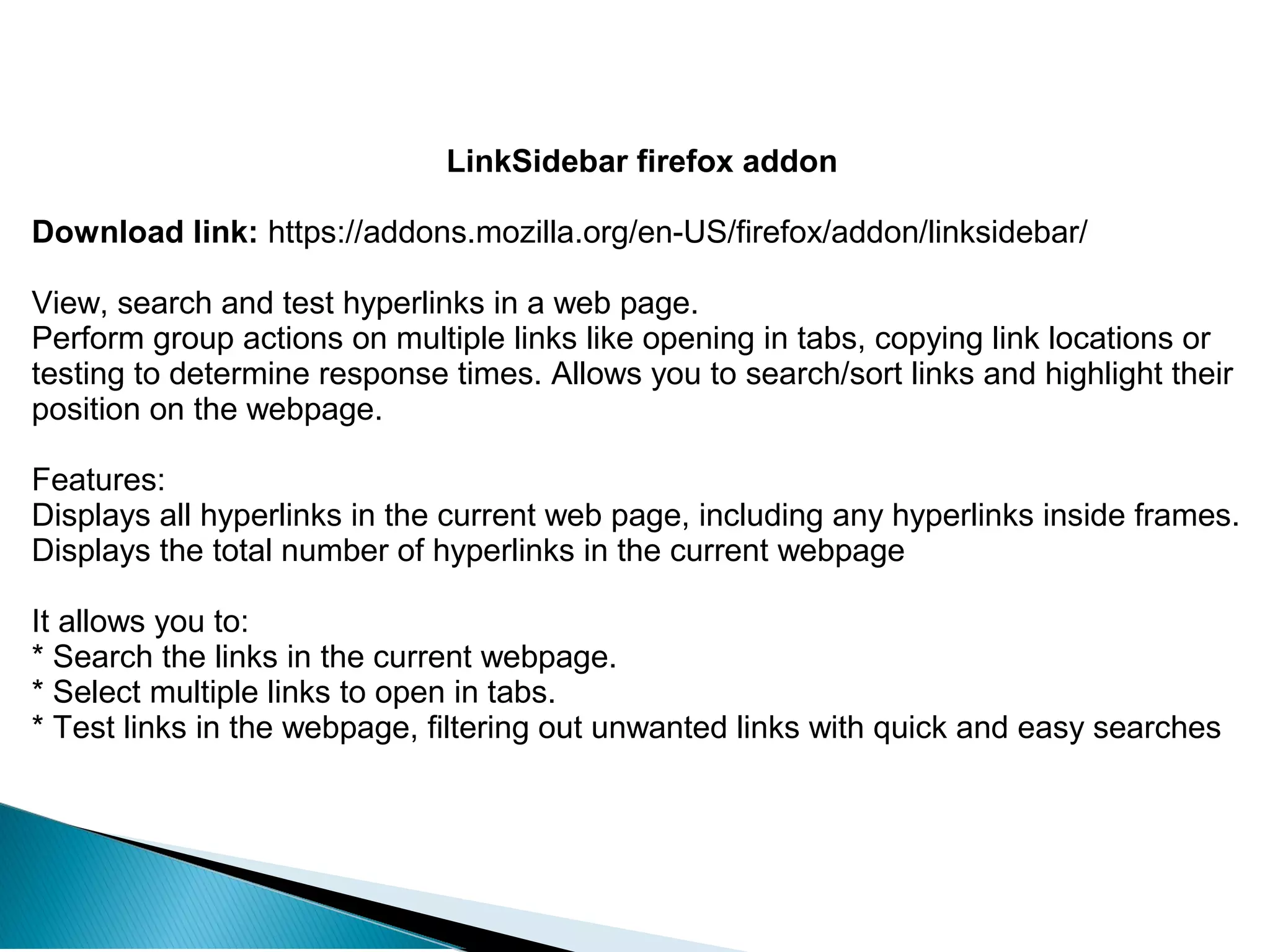 LinkSidebar firefox addon
Download link: https://addons.mozilla.org/en-US/firefox/addon/linksidebar/
View, search and test hyperlinks in a web page.
Perform group actions on multiple links like opening in tabs, copying link locations or
testing to determine response times. Allows you to search/sort links and highlight their
position on the webpage.
Features:
Displays all hyperlinks in the current web page, including any hyperlinks inside frames.
Displays the total number of hyperlinks in the current webpage
It allows you to:
* Search the links in the current webpage.
* Select multiple links to open in tabs.
* Test links in the webpage, filtering out unwanted links with quick and easy searches
 