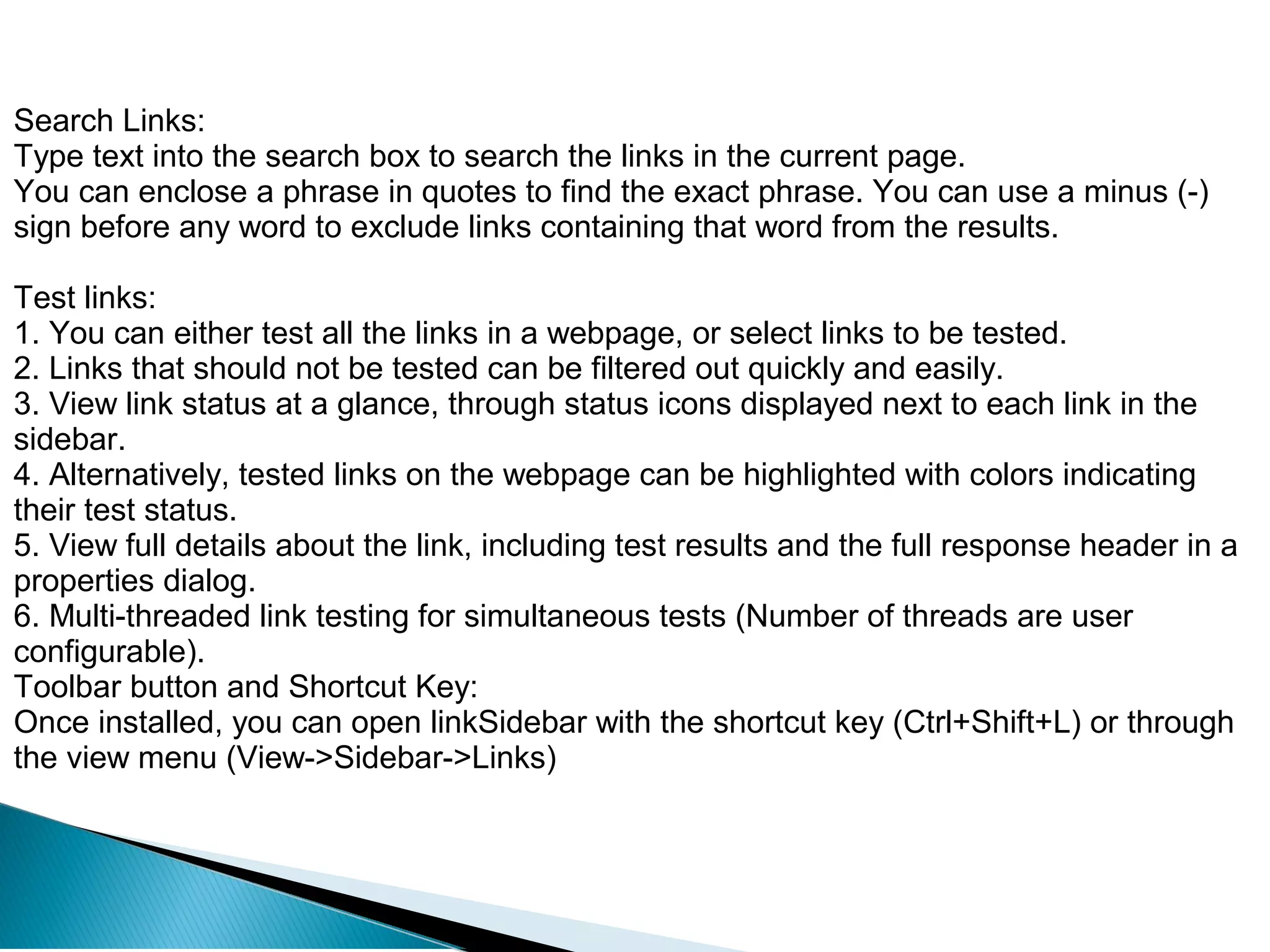 Search Links:
Type text into the search box to search the links in the current page.
You can enclose a phrase in quotes to find the exact phrase. You can use a minus (-)
sign before any word to exclude links containing that word from the results.
Test links:
1. You can either test all the links in a webpage, or select links to be tested.
2. Links that should not be tested can be filtered out quickly and easily.
3. View link status at a glance, through status icons displayed next to each link in the
sidebar.
4. Alternatively, tested links on the webpage can be highlighted with colors indicating
their test status.
5. View full details about the link, including test results and the full response header in a
properties dialog.
6. Multi-threaded link testing for simultaneous tests (Number of threads are user
configurable).
Toolbar button and Shortcut Key:
Once installed, you can open linkSidebar with the shortcut key (Ctrl+Shift+L) or through
the view menu (View->Sidebar->Links)
 