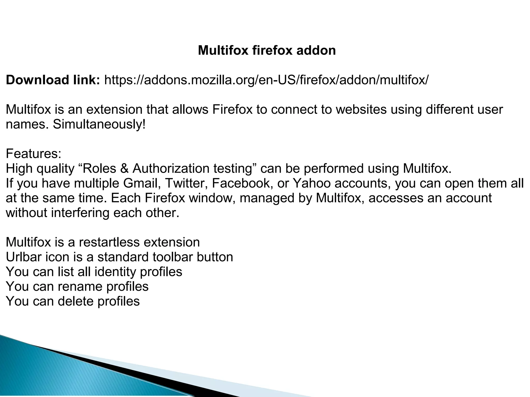 Multifox firefox addon
Download link: https://addons.mozilla.org/en-US/firefox/addon/multifox/
Multifox is an extension that allows Firefox to connect to websites using different user
names. Simultaneously!
Features:
High quality “Roles & Authorization testing” can be performed using Multifox.
If you have multiple Gmail, Twitter, Facebook, or Yahoo accounts, you can open them all
at the same time. Each Firefox window, managed by Multifox, accesses an account
without interfering each other.
Multifox is a restartless extension
Urlbar icon is a standard toolbar button
You can list all identity profiles
You can rename profiles
You can delete profiles
 