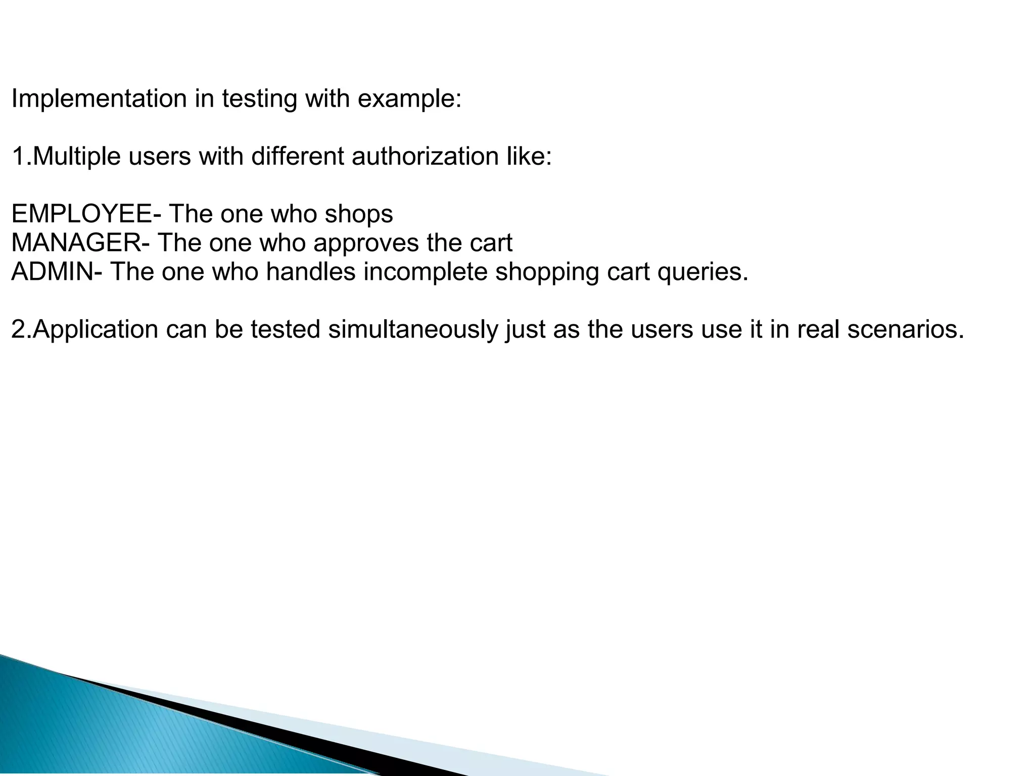 Implementation in testing with example:
1.Multiple users with different authorization like:
EMPLOYEE- The one who shops
MANAGER- The one who approves the cart
ADMIN- The one who handles incomplete shopping cart queries.
2.Application can be tested simultaneously just as the users use it in real scenarios.
 