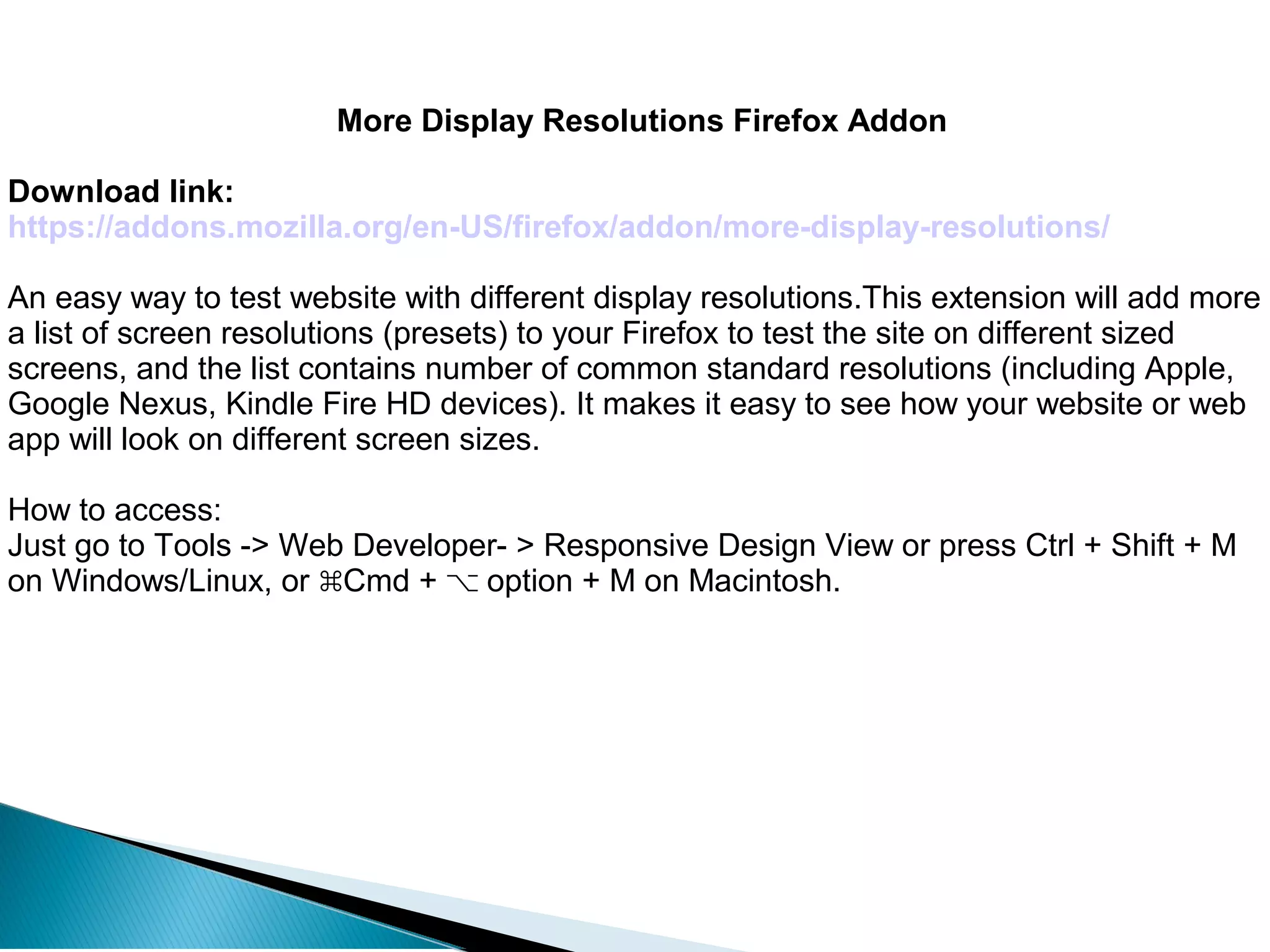 More Display Resolutions Firefox Addon
Download link:
https://addons.mozilla.org/en-US/firefox/addon/more-display-resolutions/
An easy way to test website with different display resolutions.This extension will add more
a list of screen resolutions (presets) to your Firefox to test the site on different sized
screens, and the list contains number of common standard resolutions (including Apple,
Google Nexus, Kindle Fire HD devices). It makes it easy to see how your website or web
app will look on different screen sizes.
How to access:
Just go to Tools -> Web Developer- > Responsive Design View or press Ctrl + Shift + M
on Windows/Linux, or Cmd + option + M on Macintosh.⌘ ⌥
 